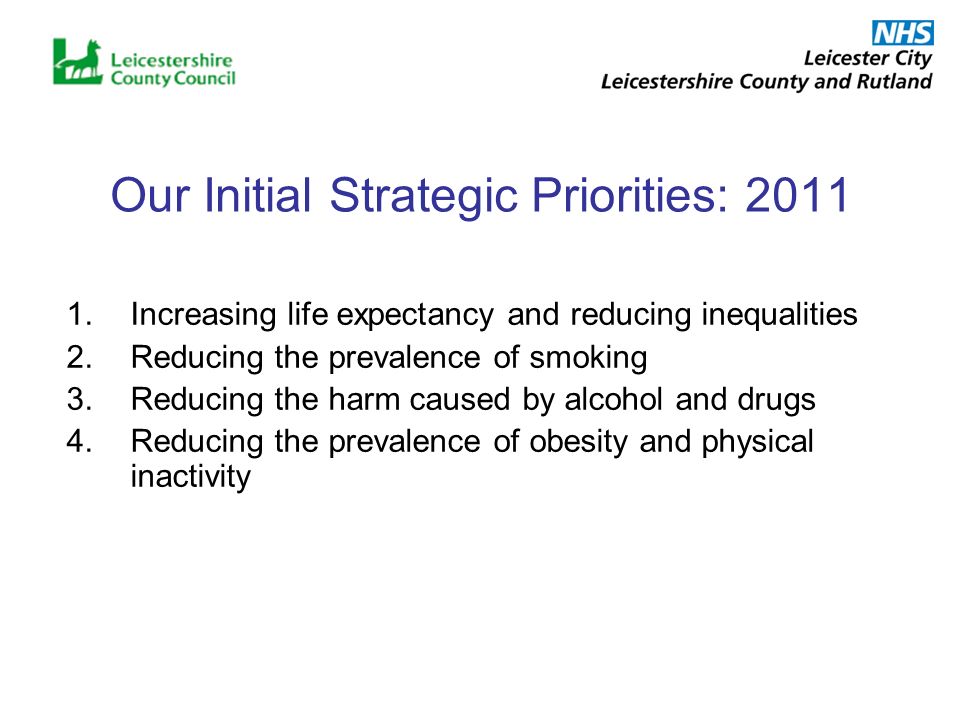 Our Initial Strategic Priorities: Increasing life expectancy and reducing inequalities 2.Reducing the prevalence of smoking 3.Reducing the harm caused by alcohol and drugs 4.Reducing the prevalence of obesity and physical inactivity