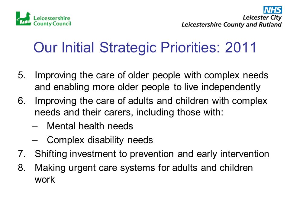 Our Initial Strategic Priorities: Improving the care of older people with complex needs and enabling more older people to live independently 6.Improving the care of adults and children with complex needs and their carers, including those with: –Mental health needs –Complex disability needs 7.Shifting investment to prevention and early intervention 8.Making urgent care systems for adults and children work