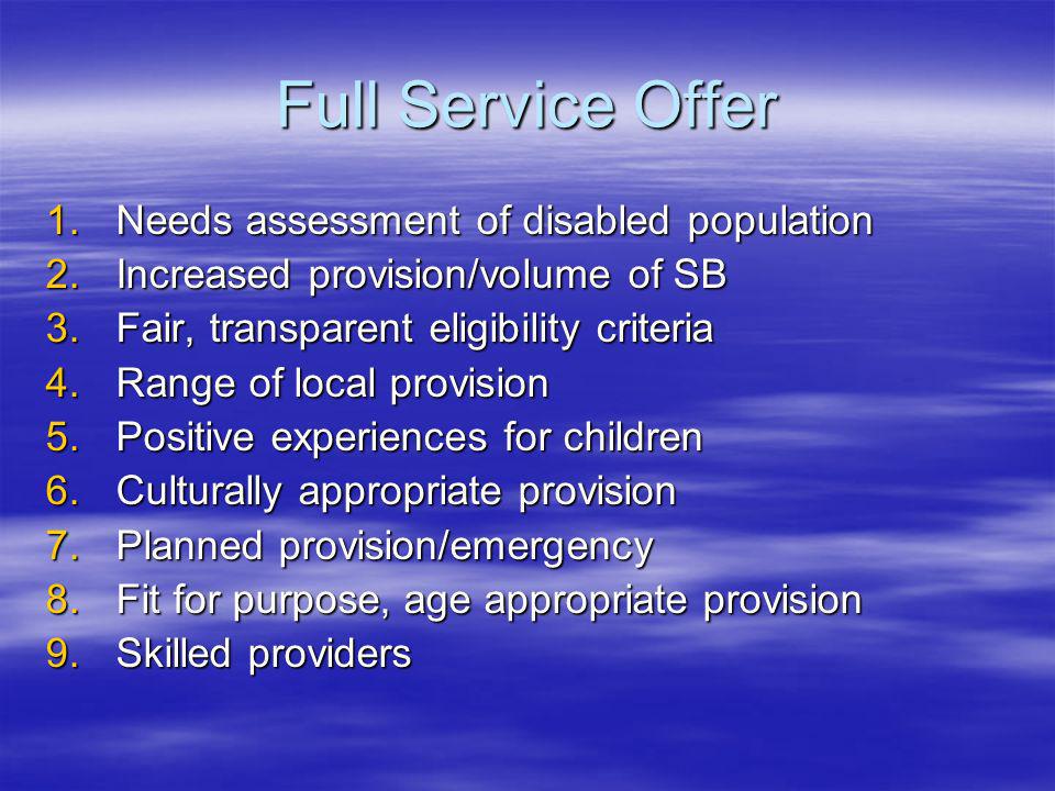 Full Service Offer 1.Needs assessment of disabled population 2.Increased provision/volume of SB 3.Fair, transparent eligibility criteria 4.Range of local provision 5.Positive experiences for children 6.Culturally appropriate provision 7.Planned provision/emergency 8.Fit for purpose, age appropriate provision 9.Skilled providers