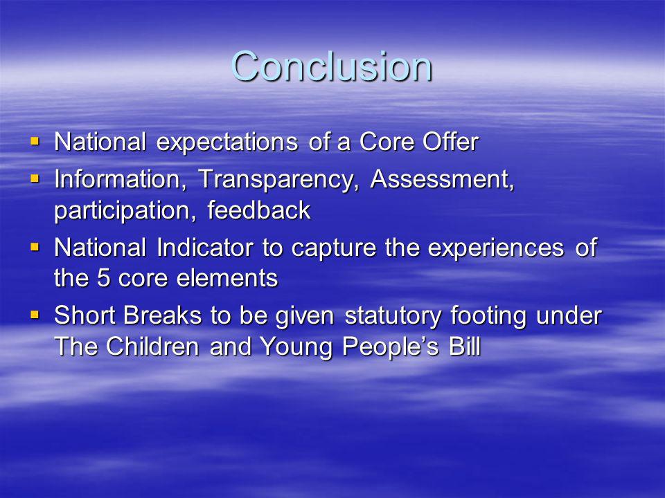 Conclusion National expectations of a Core Offer National expectations of a Core Offer Information, Transparency, Assessment, participation, feedback Information, Transparency, Assessment, participation, feedback National Indicator to capture the experiences of the 5 core elements National Indicator to capture the experiences of the 5 core elements Short Breaks to be given statutory footing under The Children and Young Peoples Bill Short Breaks to be given statutory footing under The Children and Young Peoples Bill