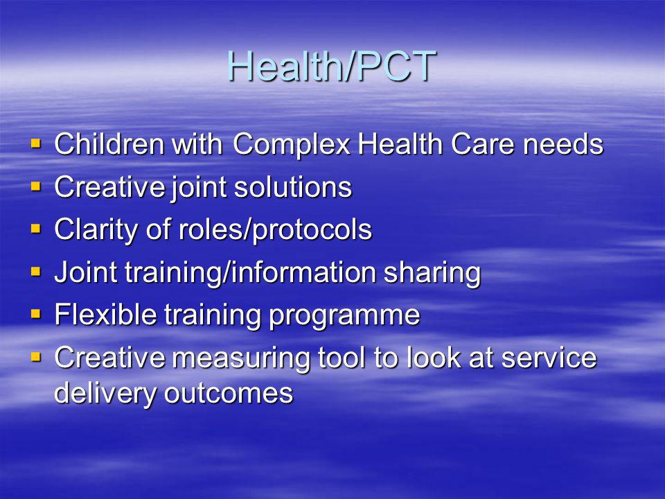Health/PCT Children with Complex Health Care needs Children with Complex Health Care needs Creative joint solutions Creative joint solutions Clarity of roles/protocols Clarity of roles/protocols Joint training/information sharing Joint training/information sharing Flexible training programme Flexible training programme Creative measuring tool to look at service delivery outcomes Creative measuring tool to look at service delivery outcomes