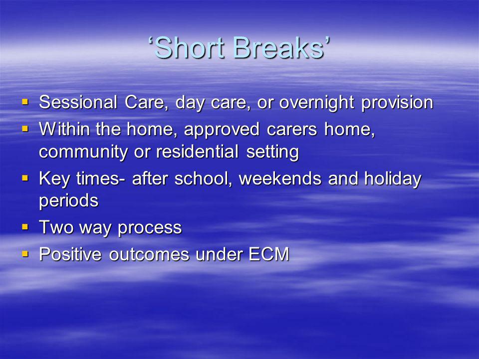 Short Breaks Sessional Care, day care, or overnight provision Sessional Care, day care, or overnight provision Within the home, approved carers home, community or residential setting Within the home, approved carers home, community or residential setting Key times- after school, weekends and holiday periods Key times- after school, weekends and holiday periods Two way process Two way process Positive outcomes under ECM Positive outcomes under ECM