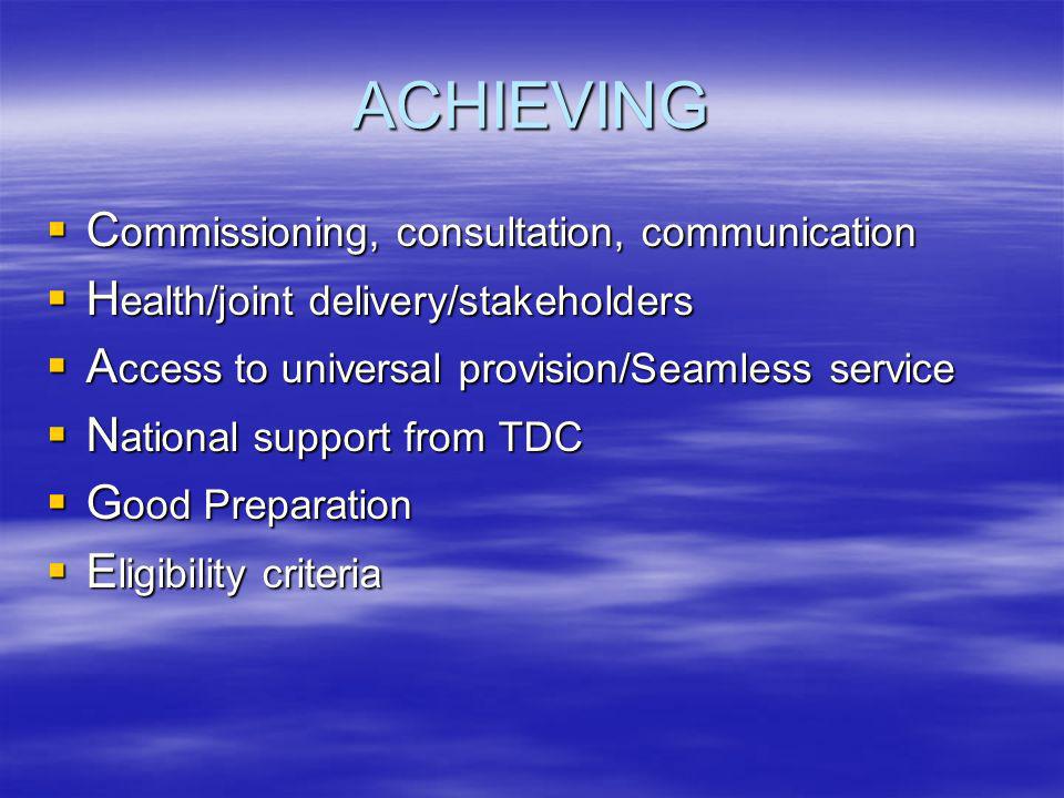 ACHIEVING C ommissioning, consultation, communication C ommissioning, consultation, communication H ealth/joint delivery/stakeholders H ealth/joint delivery/stakeholders A ccess to universal provision/Seamless service A ccess to universal provision/Seamless service N ational support from TDC N ational support from TDC G ood Preparation G ood Preparation E ligibility criteria E ligibility criteria