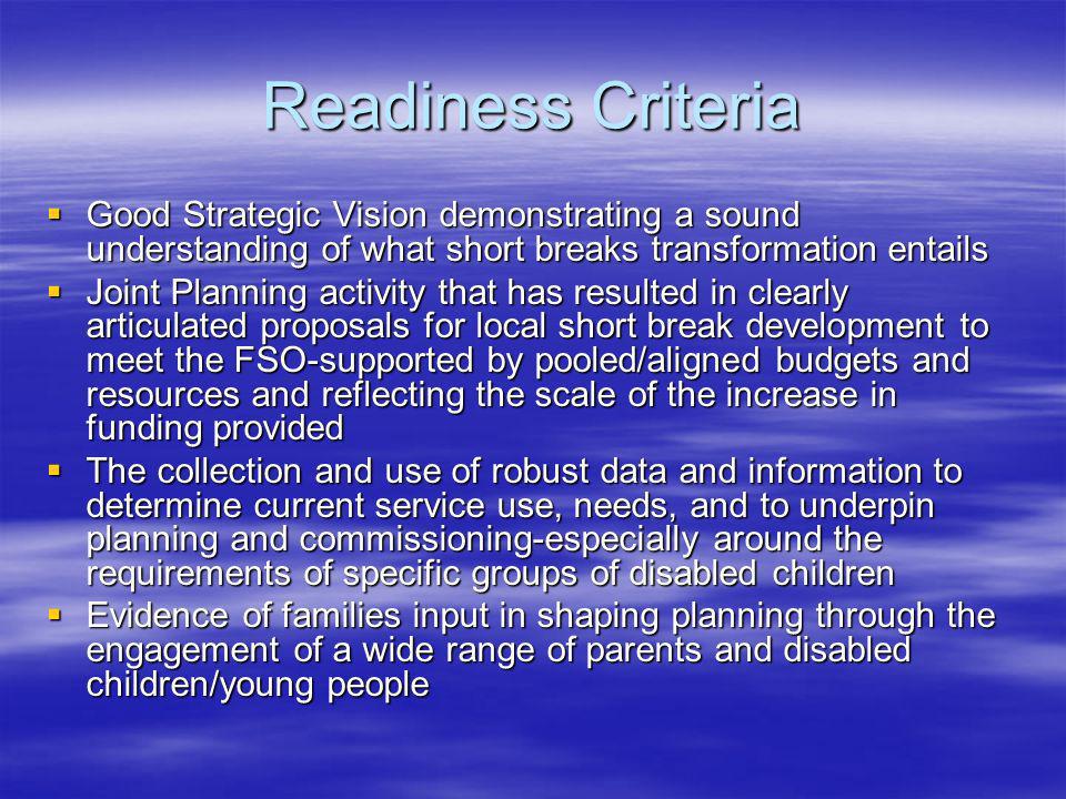Readiness Criteria Good Strategic Vision demonstrating a sound understanding of what short breaks transformation entails Good Strategic Vision demonstrating a sound understanding of what short breaks transformation entails Joint Planning activity that has resulted in clearly articulated proposals for local short break development to meet the FSO-supported by pooled/aligned budgets and resources and reflecting the scale of the increase in funding provided Joint Planning activity that has resulted in clearly articulated proposals for local short break development to meet the FSO-supported by pooled/aligned budgets and resources and reflecting the scale of the increase in funding provided The collection and use of robust data and information to determine current service use, needs, and to underpin planning and commissioning-especially around the requirements of specific groups of disabled children The collection and use of robust data and information to determine current service use, needs, and to underpin planning and commissioning-especially around the requirements of specific groups of disabled children Evidence of families input in shaping planning through the engagement of a wide range of parents and disabled children/young people Evidence of families input in shaping planning through the engagement of a wide range of parents and disabled children/young people