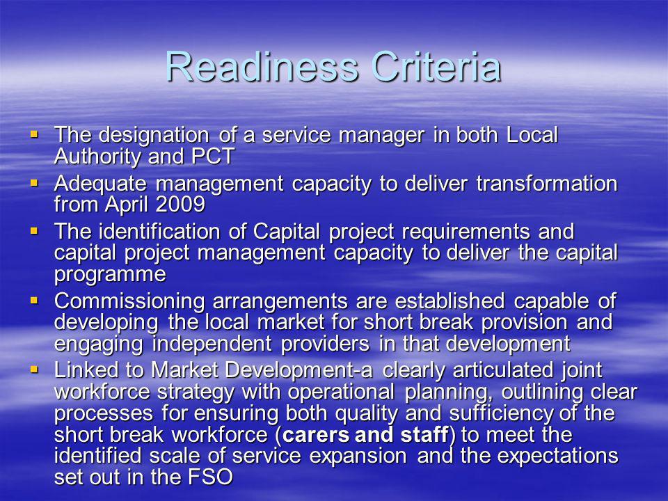 Readiness Criteria The designation of a service manager in both Local Authority and PCT The designation of a service manager in both Local Authority and PCT Adequate management capacity to deliver transformation from April 2009 Adequate management capacity to deliver transformation from April 2009 The identification of Capital project requirements and capital project management capacity to deliver the capital programme The identification of Capital project requirements and capital project management capacity to deliver the capital programme Commissioning arrangements are established capable of developing the local market for short break provision and engaging independent providers in that development Commissioning arrangements are established capable of developing the local market for short break provision and engaging independent providers in that development Linked to Market Development-a clearly articulated joint workforce strategy with operational planning, outlining clear processes for ensuring both quality and sufficiency of the short break workforce (carers and staff) to meet the identified scale of service expansion and the expectations set out in the FSO Linked to Market Development-a clearly articulated joint workforce strategy with operational planning, outlining clear processes for ensuring both quality and sufficiency of the short break workforce (carers and staff) to meet the identified scale of service expansion and the expectations set out in the FSO