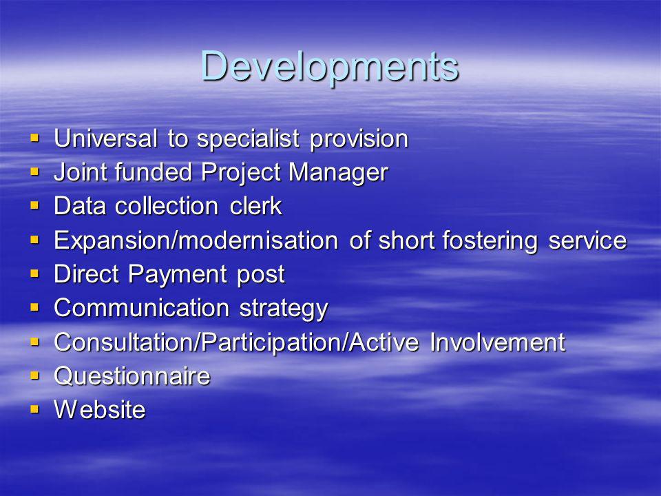 Developments Universal to specialist provision Universal to specialist provision Joint funded Project Manager Joint funded Project Manager Data collection clerk Data collection clerk Expansion/modernisation of short fostering service Expansion/modernisation of short fostering service Direct Payment post Direct Payment post Communication strategy Communication strategy Consultation/Participation/Active Involvement Consultation/Participation/Active Involvement Questionnaire Questionnaire Website Website