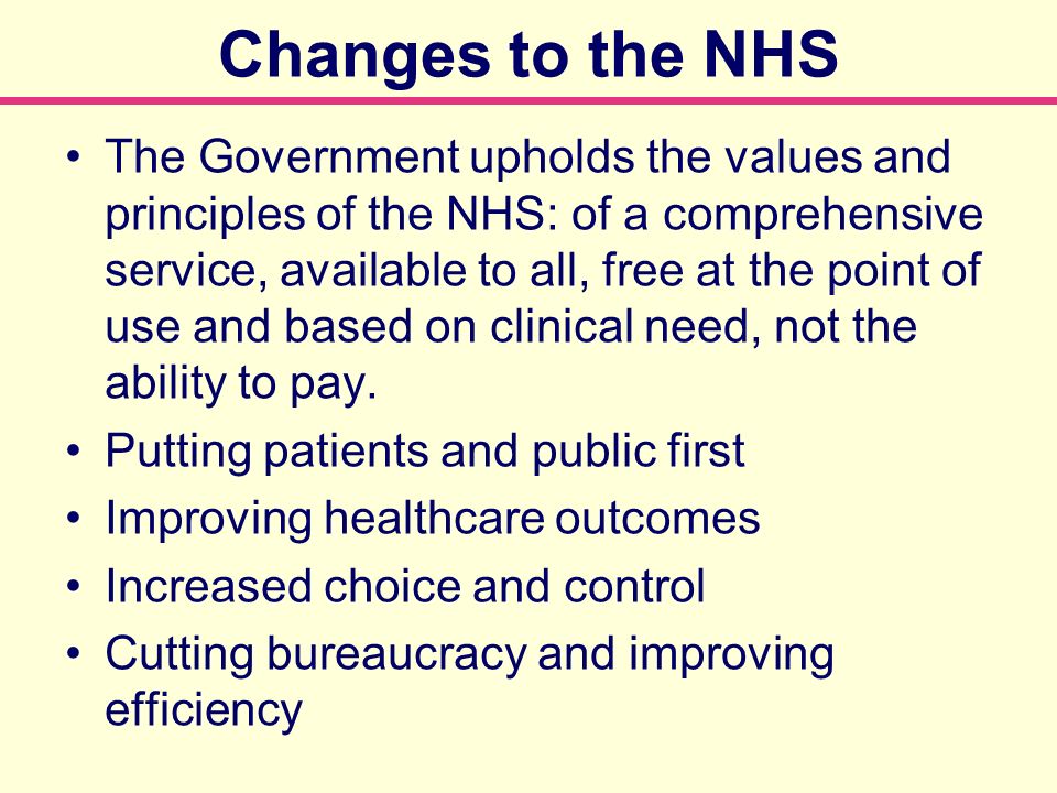 Changes to the NHS The Government upholds the values and principles of the NHS: of a comprehensive service, available to all, free at the point of use and based on clinical need, not the ability to pay.