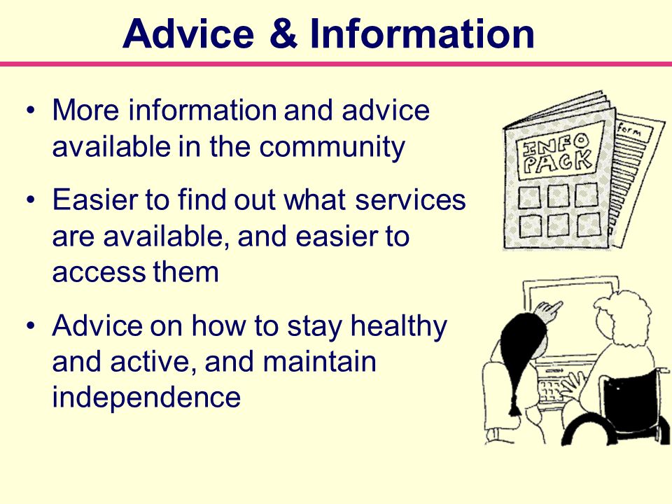 More information and advice available in the community Easier to find out what services are available, and easier to access them Advice on how to stay healthy and active, and maintain independence Advice & Information