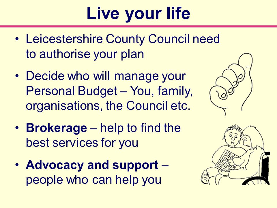 Leicestershire County Council need to authorise your plan Decide who will manage your Personal Budget – You, family, organisations, the Council etc.