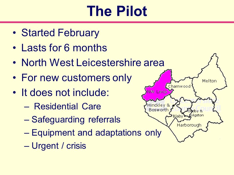 The Pilot Started February Lasts for 6 months North West Leicestershire area For new customers only It does not include: – Residential Care –Safeguarding referrals –Equipment and adaptations only –Urgent / crisis