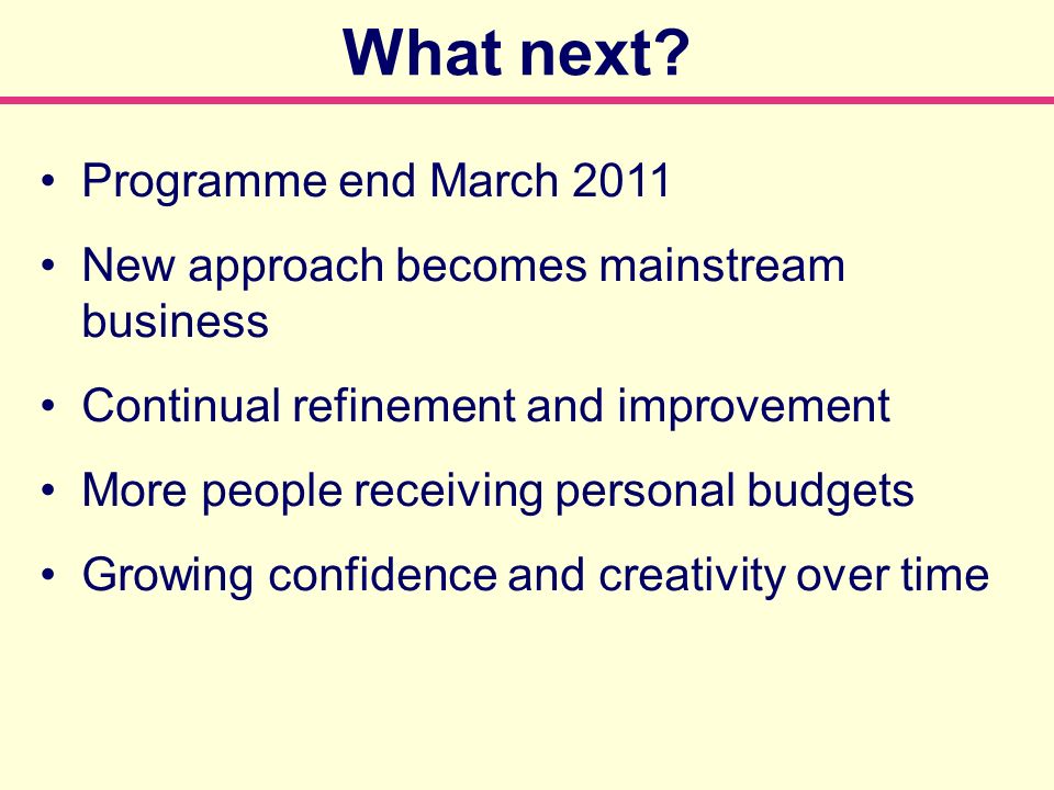 Programme end March 2011 New approach becomes mainstream business Continual refinement and improvement More people receiving personal budgets Growing confidence and creativity over time What next