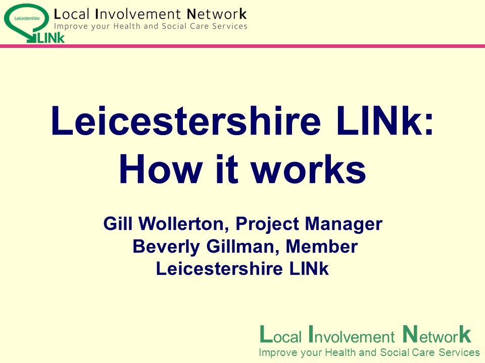 Leicestershire LINk: How it works Gill Wollerton, Project Manager Beverly Gillman, Member Leicestershire LINk L ocal I nvolvement N etwor k Improve your Health and Social Care Services