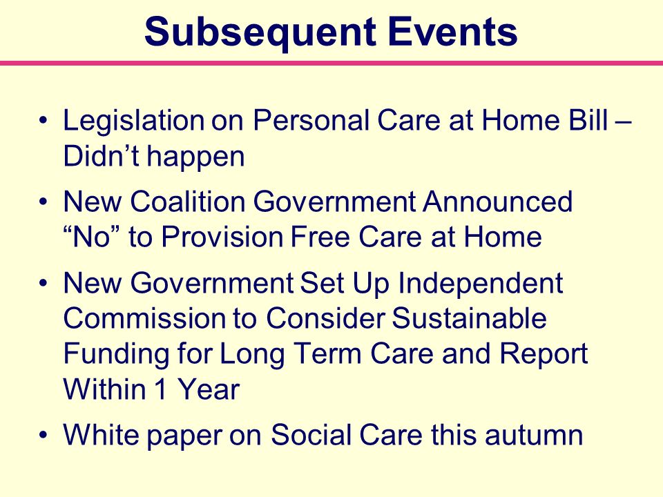 Subsequent Events Legislation on Personal Care at Home Bill – Didnt happen New Coalition Government Announced No to Provision Free Care at Home New Government Set Up Independent Commission to Consider Sustainable Funding for Long Term Care and Report Within 1 Year White paper on Social Care this autumn