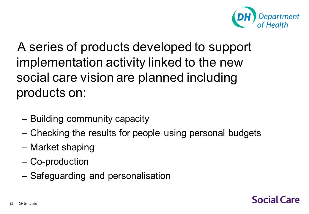 DH template12 A series of products developed to support implementation activity linked to the new social care vision are planned including products on: – Building community capacity – Checking the results for people using personal budgets – Market shaping – Co-production – Safeguarding and personalisation