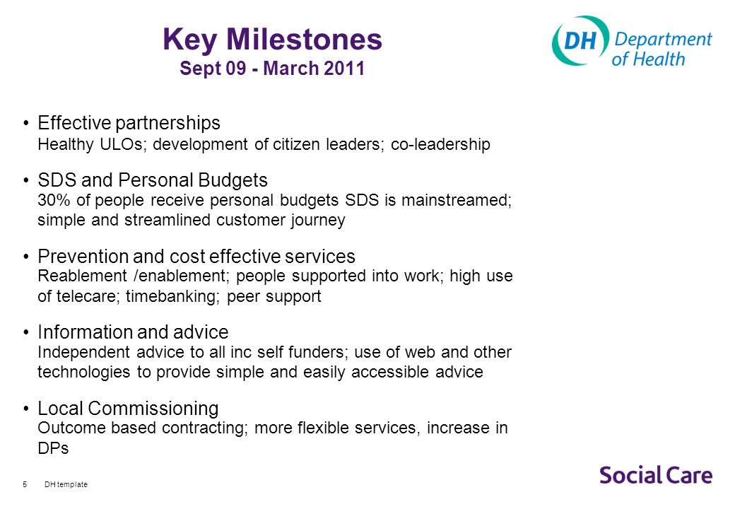 DH template5 Key Milestones Sept 09 - March 2011 Effective partnerships Healthy ULOs; development of citizen leaders; co-leadership SDS and Personal Budgets 30% of people receive personal budgets SDS is mainstreamed; simple and streamlined customer journey Prevention and cost effective services Reablement /enablement; people supported into work; high use of telecare; timebanking; peer support Information and advice Independent advice to all inc self funders; use of web and other technologies to provide simple and easily accessible advice Local Commissioning Outcome based contracting; more flexible services, increase in DPs