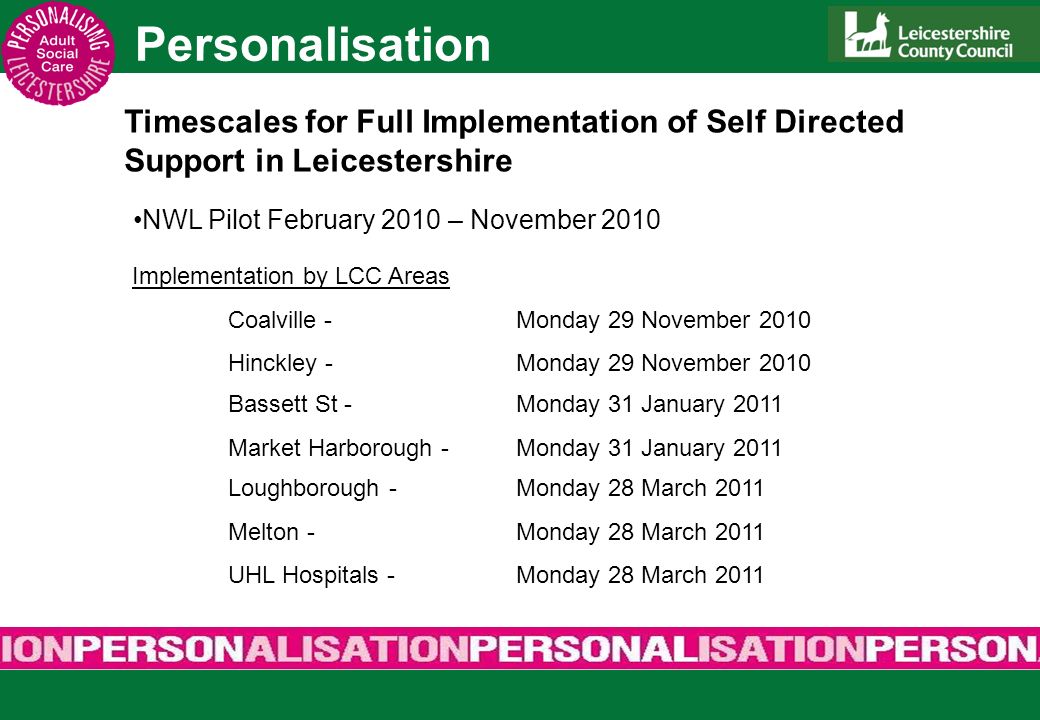 Personalisation Timescales for Full Implementation of Self Directed Support in Leicestershire NWL Pilot February 2010 – November 2010 Implementation by LCC Areas Coalville-Monday 29 November 2010 Hinckley -Monday 29 November 2010 Bassett St -Monday 31 January 2011 Market Harborough -Monday 31 January 2011 Loughborough -Monday 28 March 2011 Melton -Monday 28 March 2011 UHL Hospitals -Monday 28 March 2011