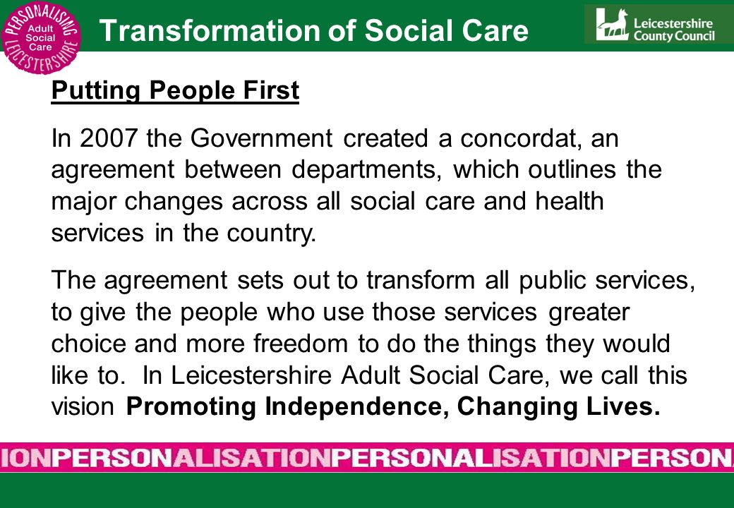 Transformation of Social Care Putting People First In 2007 the Government created a concordat, an agreement between departments, which outlines the major changes across all social care and health services in the country.