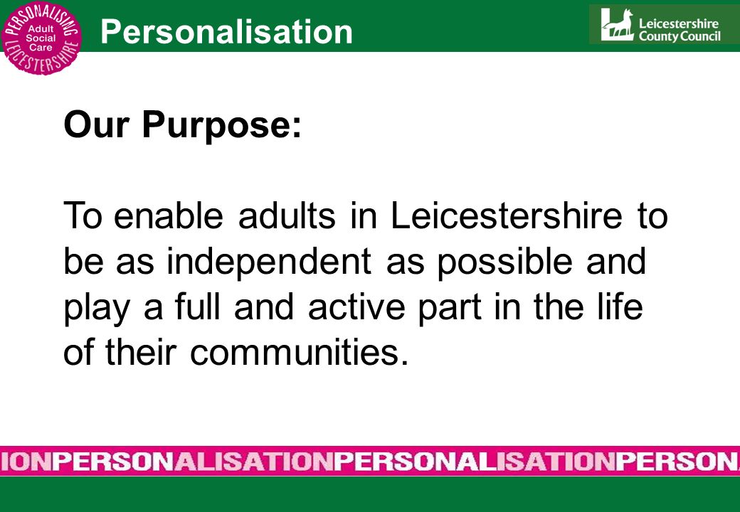 Personalisation Our Purpose: To enable adults in Leicestershire to be as independent as possible and play a full and active part in the life of their communities.