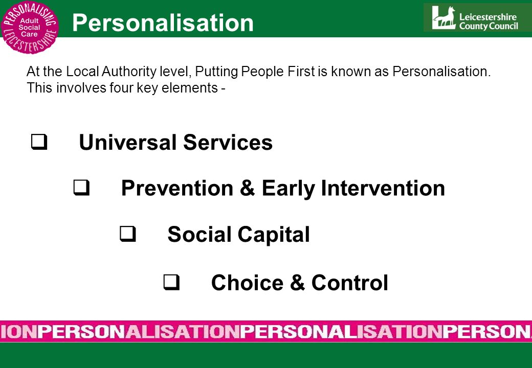 Personalisation Universal Services Prevention & Early Intervention Social Capital Choice & Control At the Local Authority level, Putting People First is known as Personalisation.