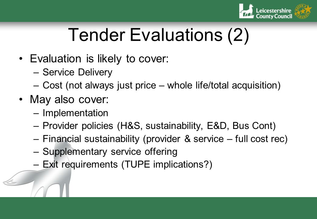 Tender Evaluations (2) Evaluation is likely to cover: –Service Delivery –Cost (not always just price – whole life/total acquisition) May also cover: –Implementation –Provider policies (H&S, sustainability, E&D, Bus Cont) –Financial sustainability (provider & service – full cost rec) –Supplementary service offering –Exit requirements (TUPE implications )
