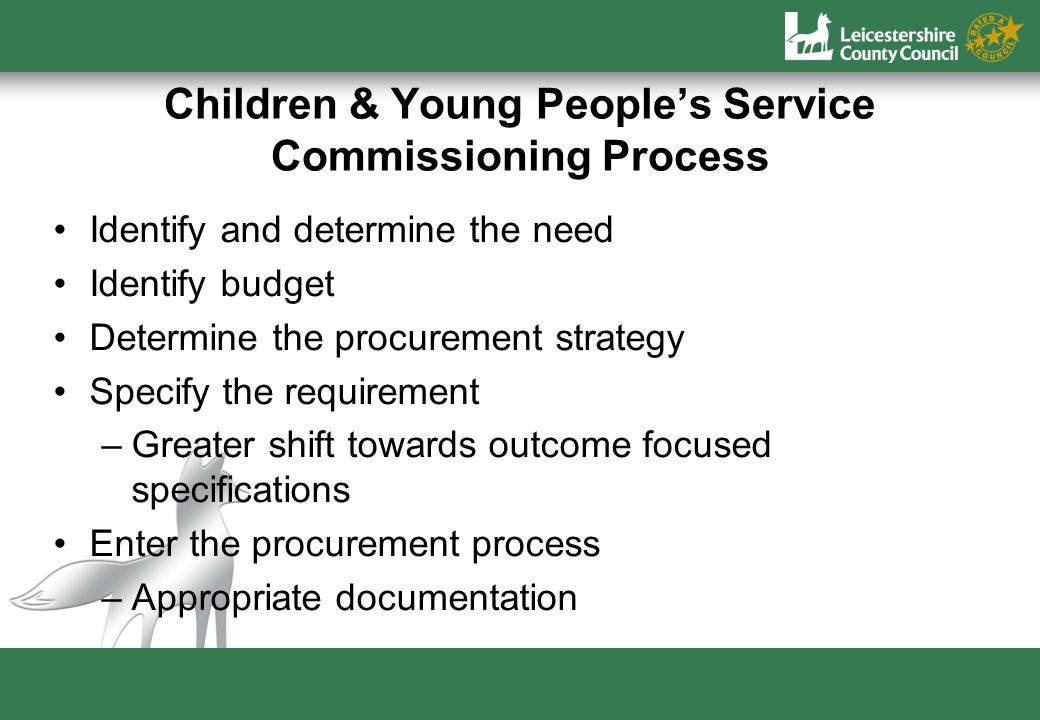 Children & Young Peoples Service Commissioning Process Identify and determine the need Identify budget Determine the procurement strategy Specify the requirement –Greater shift towards outcome focused specifications Enter the procurement process –Appropriate documentation