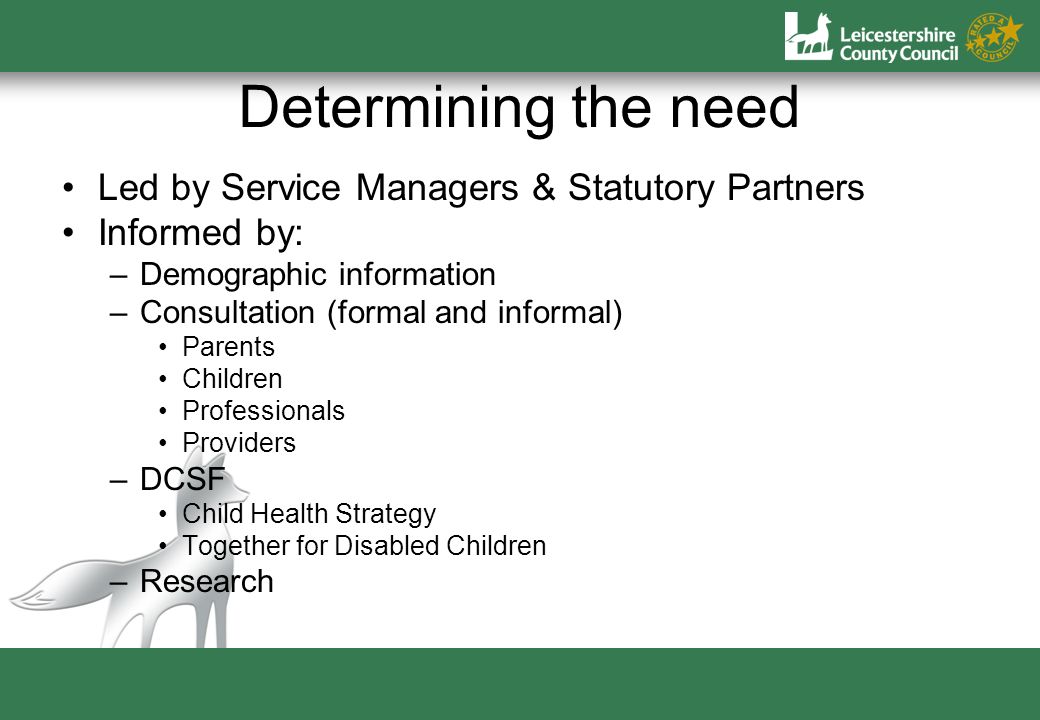 Determining the need Led by Service Managers & Statutory Partners Informed by: –Demographic information –Consultation (formal and informal) Parents Children Professionals Providers –DCSF Child Health Strategy Together for Disabled Children –Research