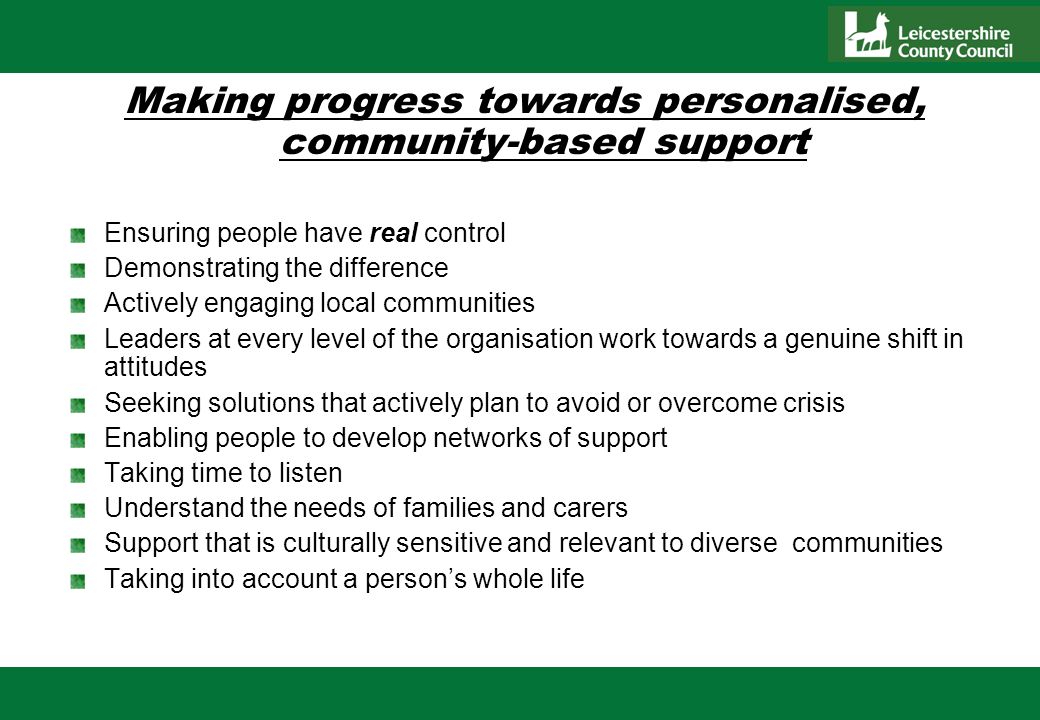 Making progress towards personalised, community-based support Ensuring people have real control Demonstrating the difference Actively engaging local communities Leaders at every level of the organisation work towards a genuine shift in attitudes Seeking solutions that actively plan to avoid or overcome crisis Enabling people to develop networks of support Taking time to listen Understand the needs of families and carers Support that is culturally sensitive and relevant to diverse communities Taking into account a persons whole life