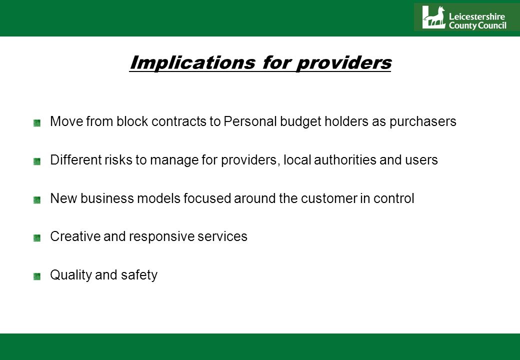 Implications for providers Move from block contracts to Personal budget holders as purchasers Different risks to manage for providers, local authorities and users New business models focused around the customer in control Creative and responsive services Quality and safety