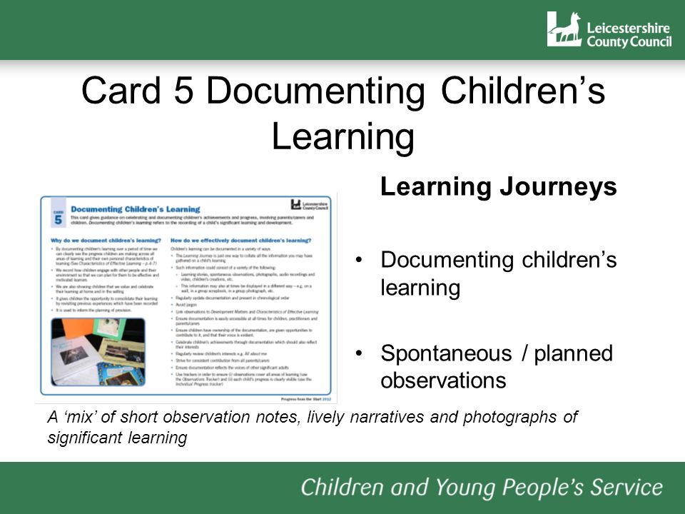 Card 5 Documenting Childrens Learning Learning Journeys Documenting childrens learning Spontaneous / planned observations A mix of short observation notes, lively narratives and photographs of significant learning