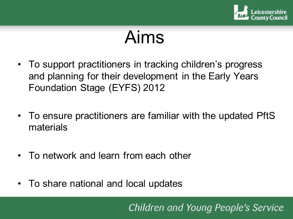 Aims To support practitioners in tracking childrens progress and planning for their development in the Early Years Foundation Stage (EYFS) 2012 To ensure practitioners are familiar with the updated PftS materials To network and learn from each other To share national and local updates