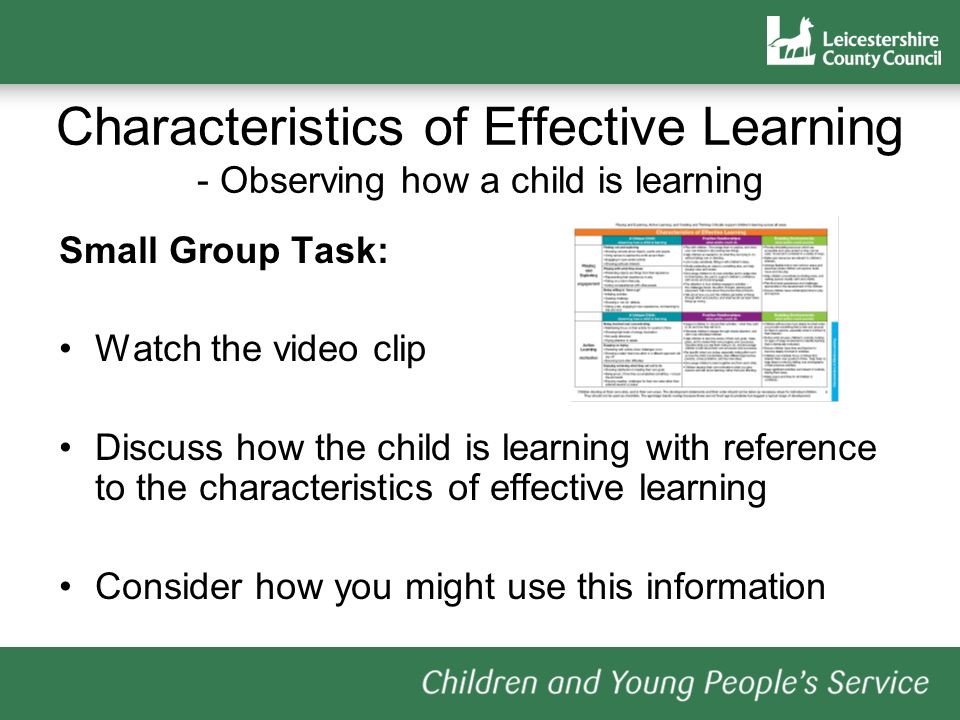 Characteristics of Effective Learning - Observing how a child is learning Small Group Task: Watch the video clip Discuss how the child is learning with reference to the characteristics of effective learning Consider how you might use this information