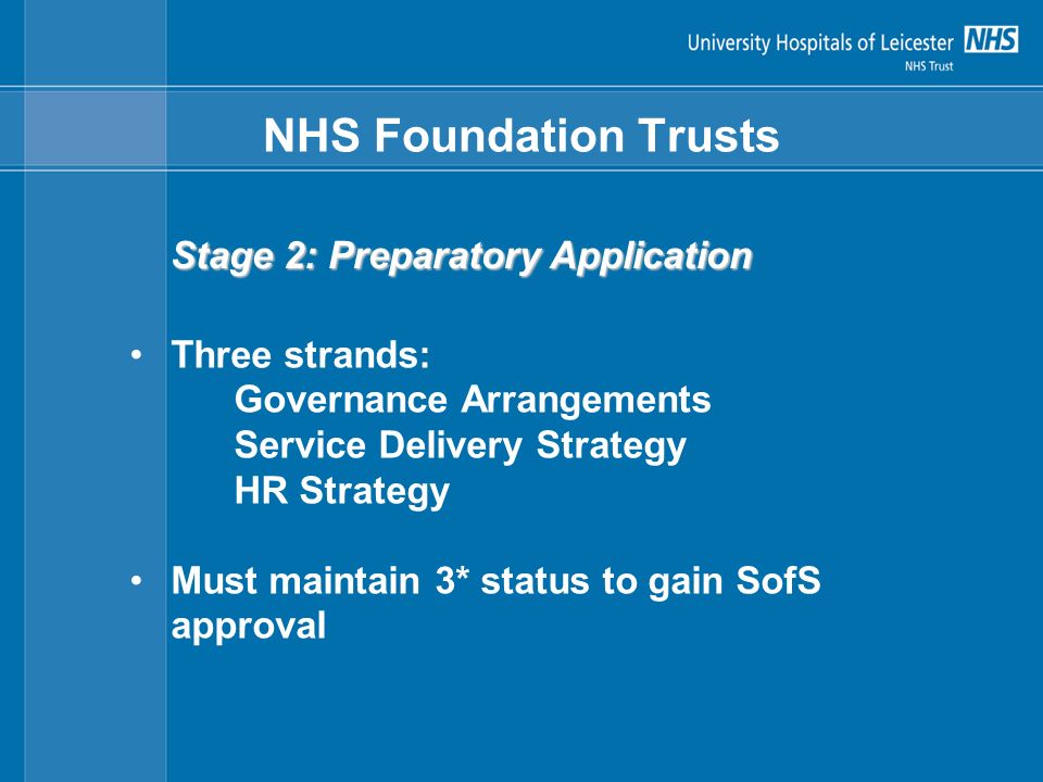 NHS Foundation Trusts Stage 2: Preparatory Application Three strands: Governance Arrangements Service Delivery Strategy HR Strategy Must maintain 3* status to gain SofS approval