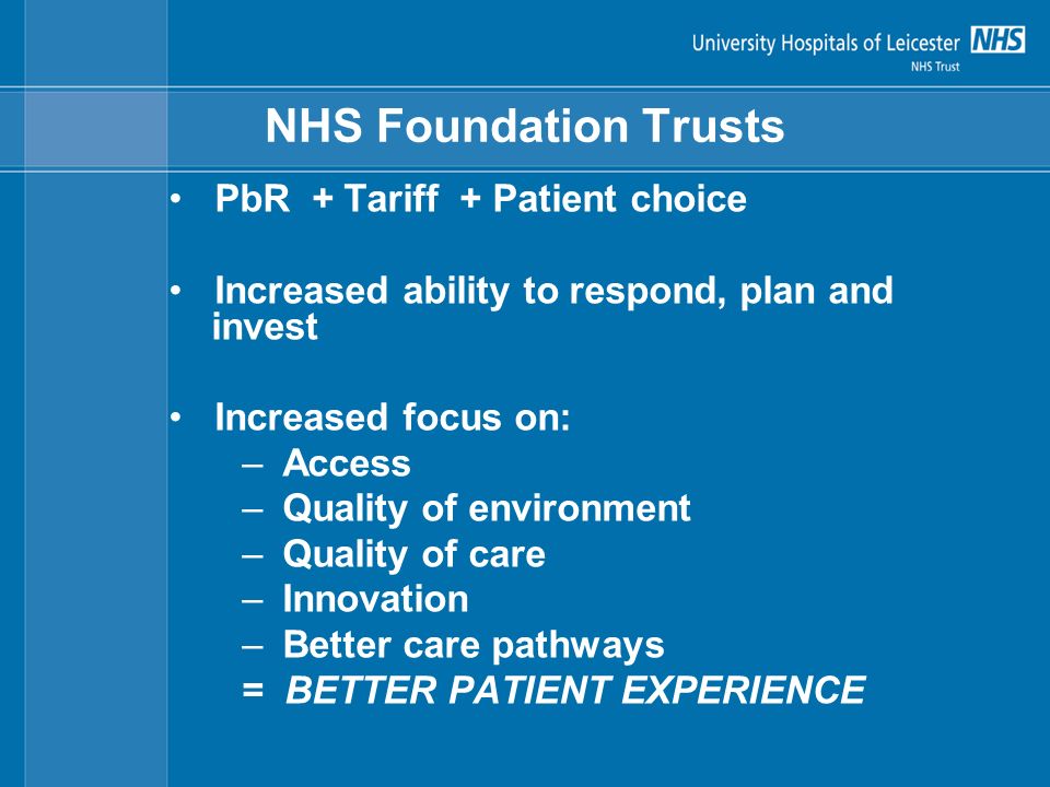 NHS Foundation Trusts PbR + Tariff + Patient choice Increased ability to respond, plan and invest Increased focus on: –Access –Quality of environment –Quality of care –Innovation –Better care pathways = BETTER PATIENT EXPERIENCE