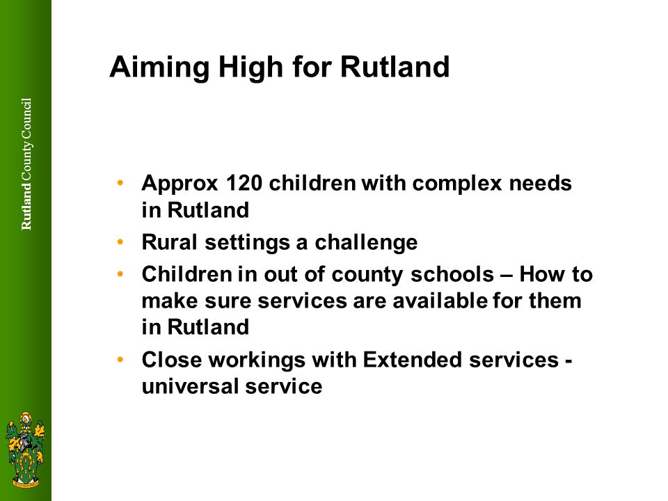 Rutland County Council Aiming High for Rutland Approx 120 children with complex needs in Rutland Rural settings a challenge Children in out of county schools – How to make sure services are available for them in Rutland Close workings with Extended services - universal service