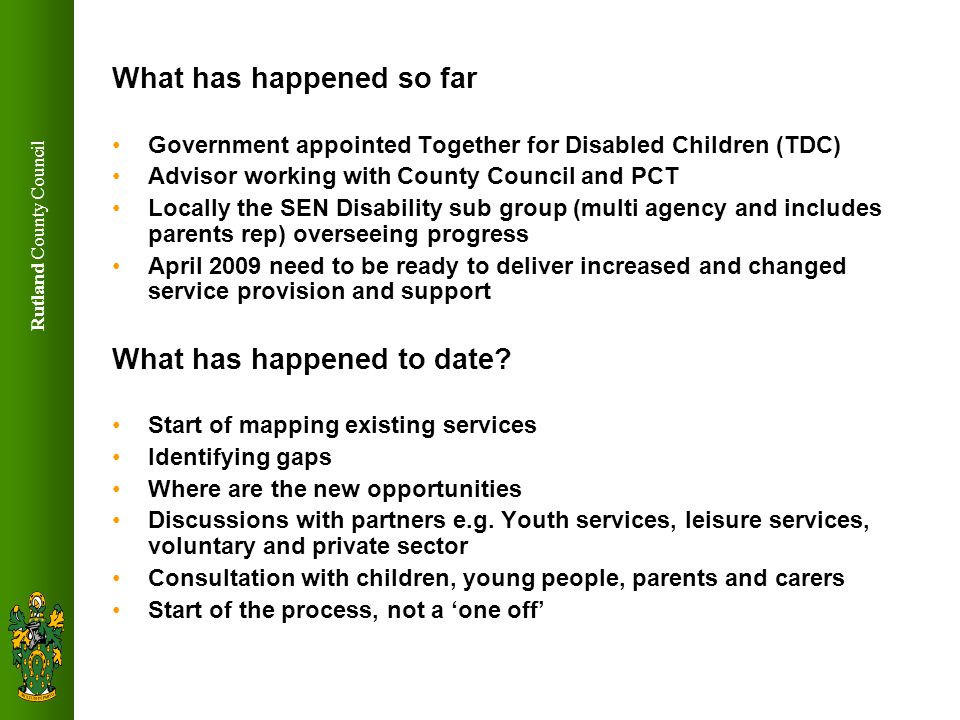 Rutland County Council What has happened so far Government appointed Together for Disabled Children (TDC) Advisor working with County Council and PCT Locally the SEN Disability sub group (multi agency and includes parents rep) overseeing progress April 2009 need to be ready to deliver increased and changed service provision and support What has happened to date.