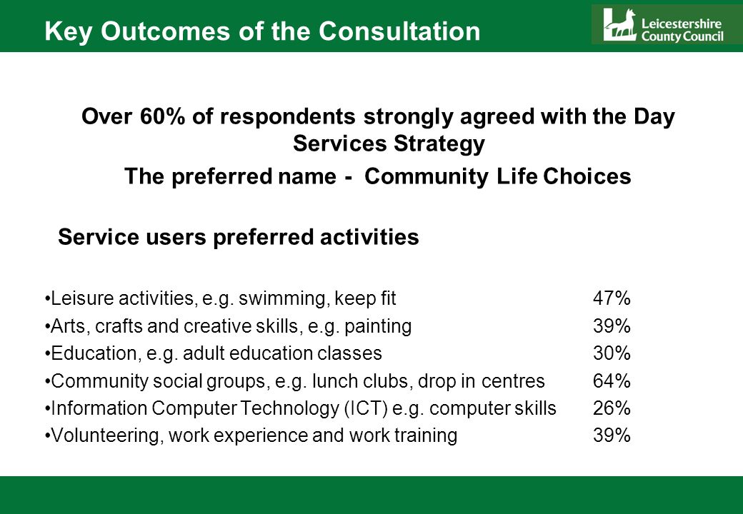 Key Outcomes of the Consultation Over 60% of respondents strongly agreed with the Day Services Strategy The preferred name - Community Life Choices Service users preferred activities Leisure activities, e.g.