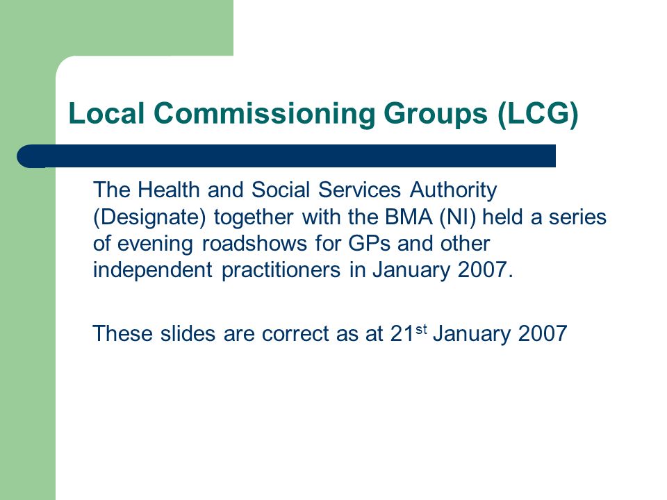 Local Commissioning Groups (LCG) The Health and Social Services Authority (Designate) together with the BMA (NI) held a series of evening roadshows for GPs and other independent practitioners in January 2007.