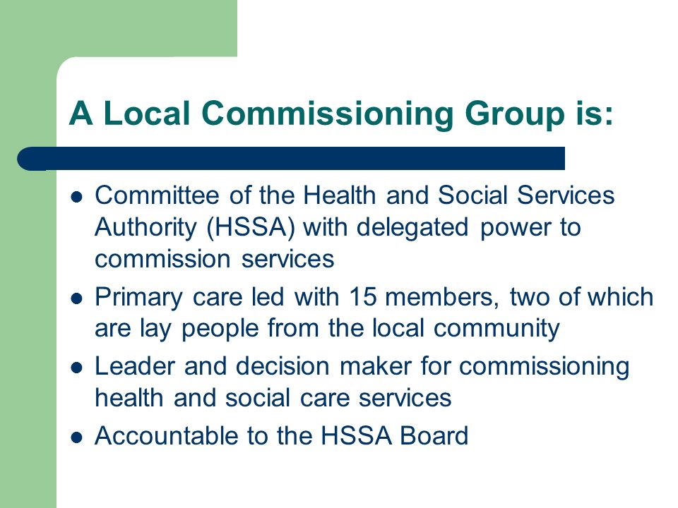 A Local Commissioning Group is: Committee of the Health and Social Services Authority (HSSA) with delegated power to commission services Primary care led with 15 members, two of which are lay people from the local community Leader and decision maker for commissioning health and social care services Accountable to the HSSA Board