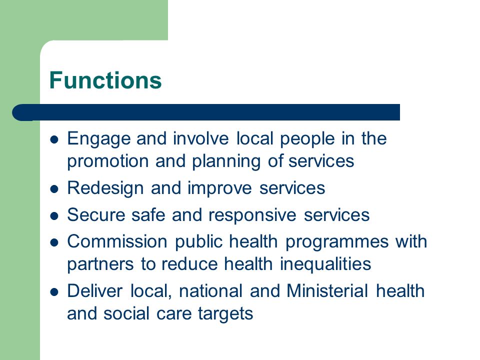 Functions Engage and involve local people in the promotion and planning of services Redesign and improve services Secure safe and responsive services Commission public health programmes with partners to reduce health inequalities Deliver local, national and Ministerial health and social care targets