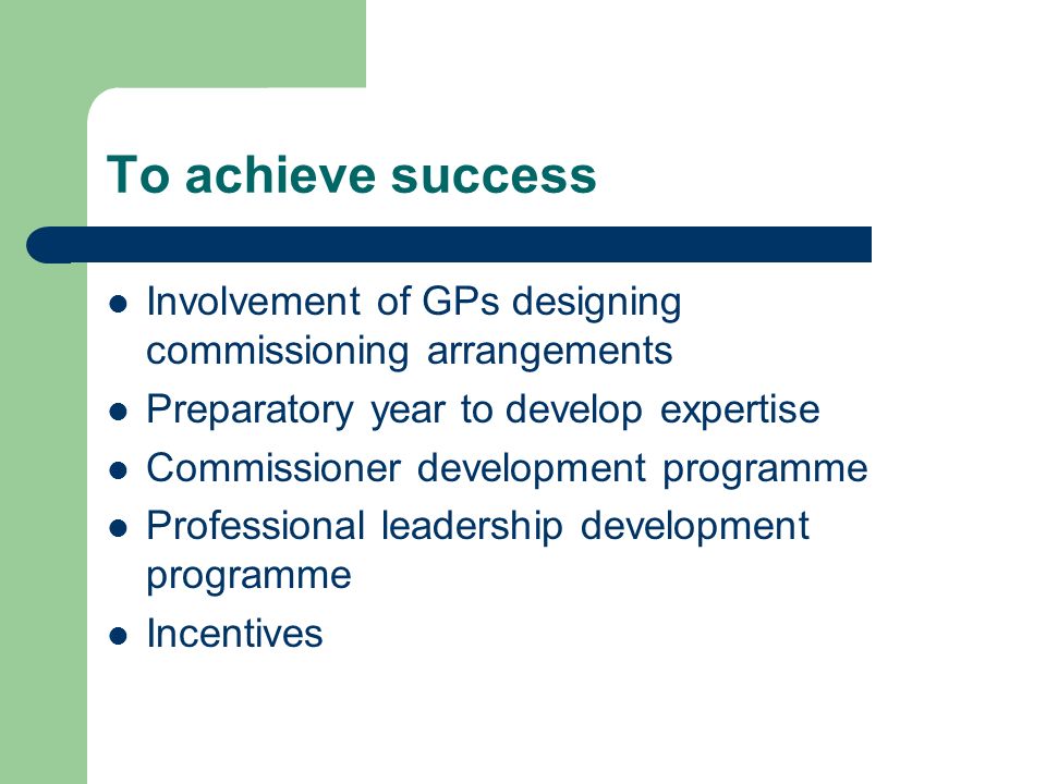 To achieve success Involvement of GPs designing commissioning arrangements Preparatory year to develop expertise Commissioner development programme Professional leadership development programme Incentives