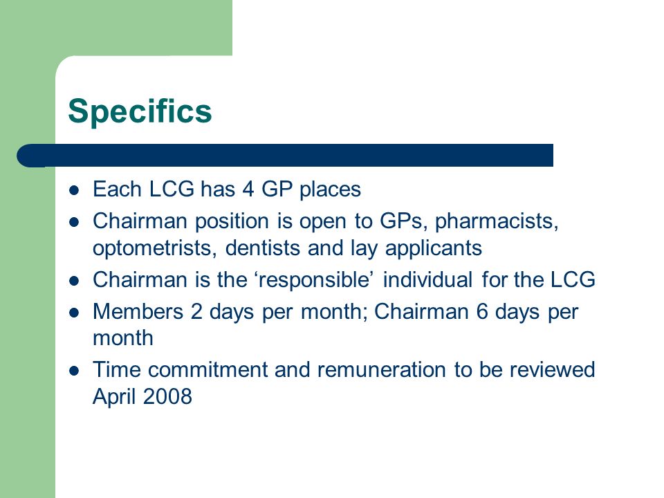 Specifics Each LCG has 4 GP places Chairman position is open to GPs, pharmacists, optometrists, dentists and lay applicants Chairman is the responsible individual for the LCG Members 2 days per month; Chairman 6 days per month Time commitment and remuneration to be reviewed April 2008