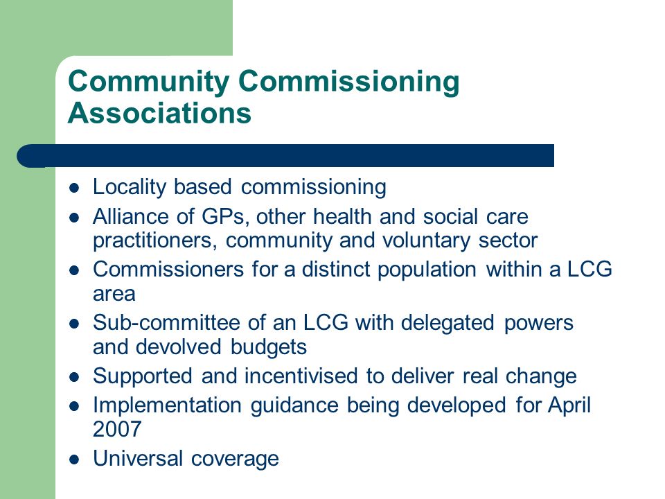 Community Commissioning Associations Locality based commissioning Alliance of GPs, other health and social care practitioners, community and voluntary sector Commissioners for a distinct population within a LCG area Sub-committee of an LCG with delegated powers and devolved budgets Supported and incentivised to deliver real change Implementation guidance being developed for April 2007 Universal coverage