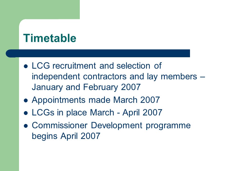 Timetable LCG recruitment and selection of independent contractors and lay members – January and February 2007 Appointments made March 2007 LCGs in place March - April 2007 Commissioner Development programme begins April 2007
