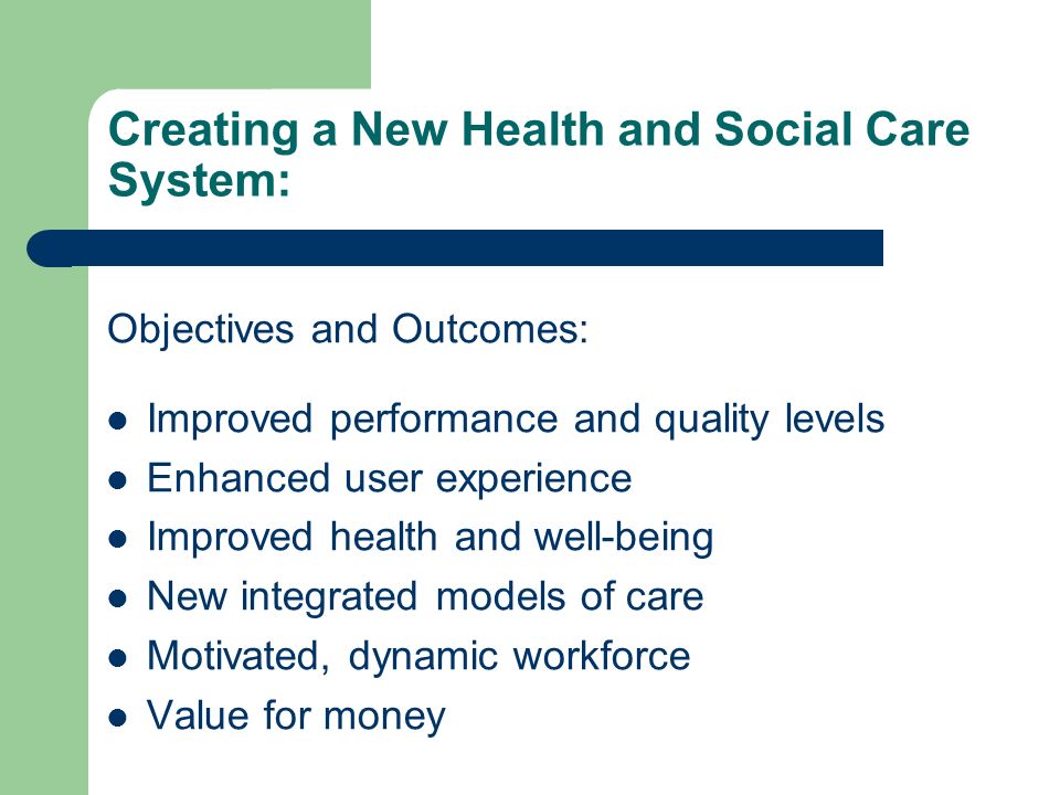 Creating a New Health and Social Care System: Objectives and Outcomes: Improved performance and quality levels Enhanced user experience Improved health and well-being New integrated models of care Motivated, dynamic workforce Value for money