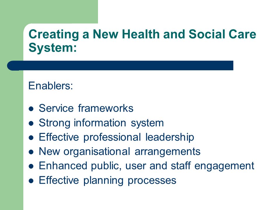 Creating a New Health and Social Care System: Enablers: Service frameworks Strong information system Effective professional leadership New organisational arrangements Enhanced public, user and staff engagement Effective planning processes