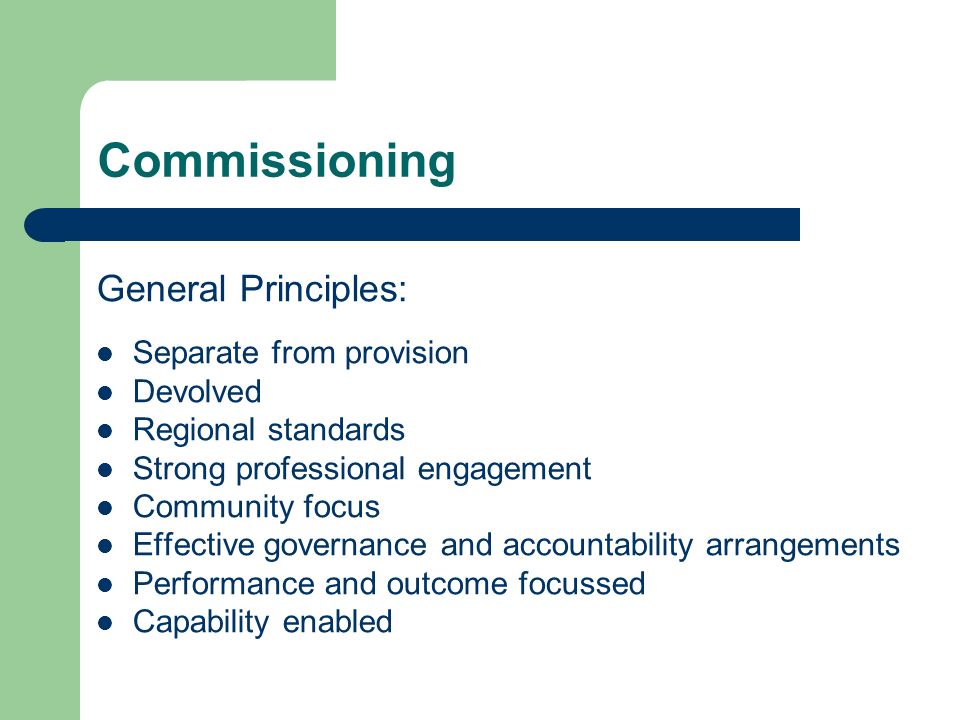Commissioning General Principles: Separate from provision Devolved Regional standards Strong professional engagement Community focus Effective governance and accountability arrangements Performance and outcome focussed Capability enabled
