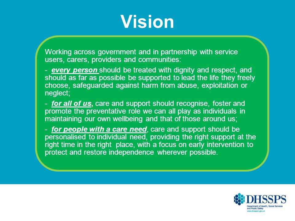 Vision Working across government and in partnership with service users, carers, providers and communities: - every person should be treated with dignity and respect, and should as far as possible be supported to lead the life they freely choose, safeguarded against harm from abuse, exploitation or neglect; - for all of us, care and support should recognise, foster and promote the preventative role we can all play as individuals in maintaining our own wellbeing and that of those around us; - for people with a care need, care and support should be personalised to individual need, providing the right support at the right time in the right place, with a focus on early intervention to protect and restore independence wherever possible.