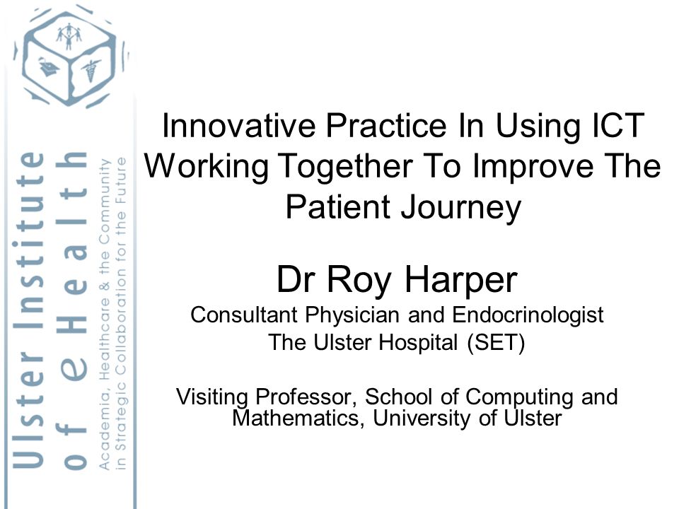 Innovative Practice In Using ICT Working Together To Improve The Patient Journey Dr Roy Harper Consultant Physician and Endocrinologist The Ulster Hospital (SET) Visiting Professor, School of Computing and Mathematics, University of Ulster