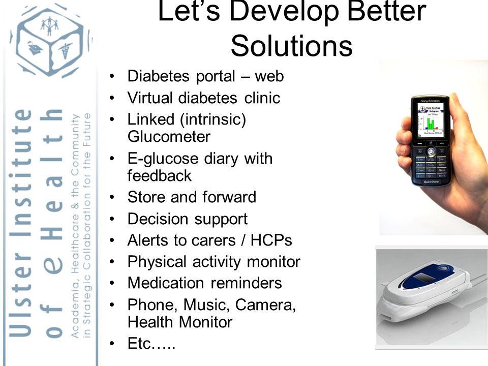 Lets Develop Better Solutions Diabetes portal – web Virtual diabetes clinic Linked (intrinsic) Glucometer E-glucose diary with feedback Store and forward Decision support Alerts to carers / HCPs Physical activity monitor Medication reminders Phone, Music, Camera, Health Monitor Etc…..