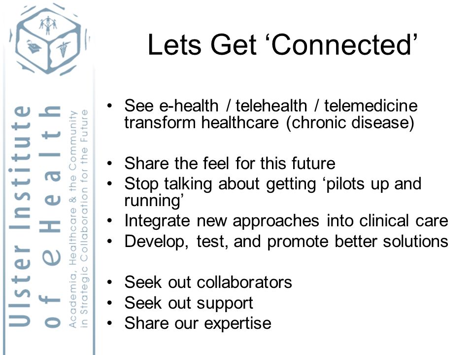 Lets Get Connected See e-health / telehealth / telemedicine transform healthcare (chronic disease) Share the feel for this future Stop talking about getting pilots up and running Integrate new approaches into clinical care Develop, test, and promote better solutions Seek out collaborators Seek out support Share our expertise